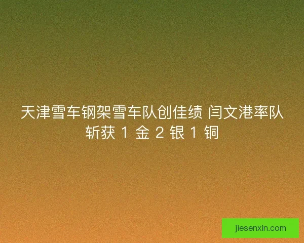 天津雪车钢架雪车队创佳绩 闫文港率队斩获 1 金 2 银 1 铜