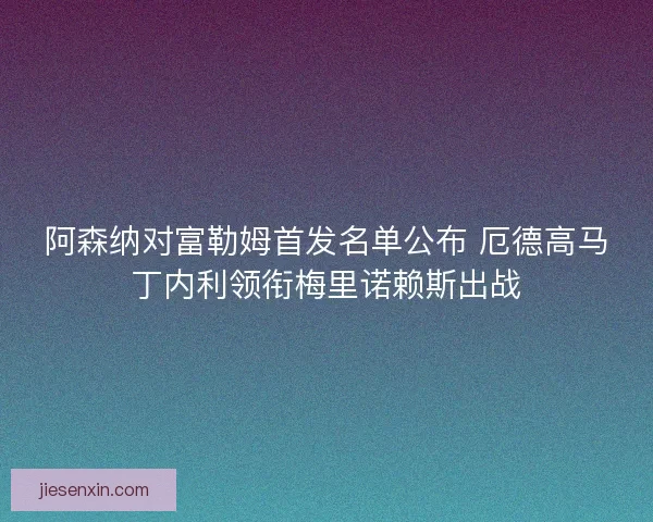 阿森纳对富勒姆首发名单公布 厄德高马丁内利领衔梅里诺赖斯出战