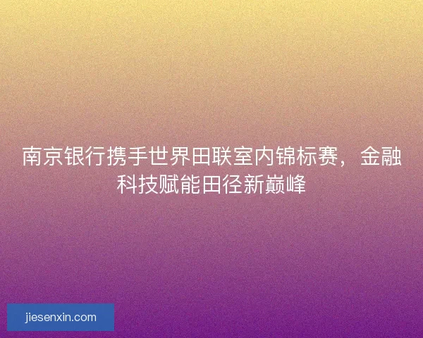 南京银行携手世界田联室内锦标赛，金融科技赋能田径新巅峰