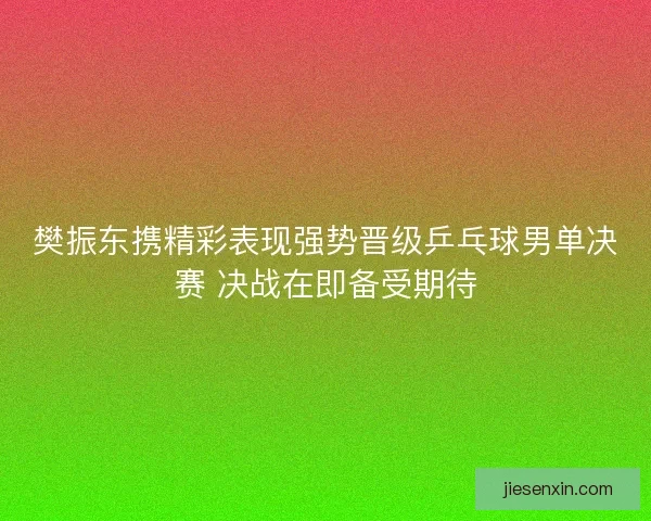 樊振东携精彩表现强势晋级乒乓球男单决赛 决战在即备受期待 樊振东携精彩表现强势晋级乒乓球男单决赛 决战在即备受期待