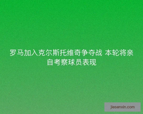 罗马加入克尔斯托维奇争夺战 本轮将亲自考察球员表现 罗马加入克尔斯托维奇争夺战 本轮将亲自考察球员表现