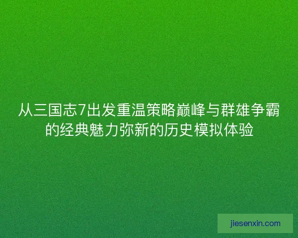 从三国志7出发重温策略巅峰与群雄争霸的经典魅力弥新的历史模拟体验