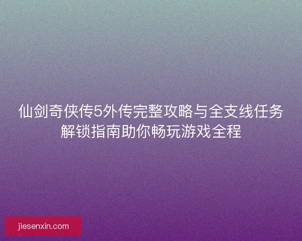 仙剑奇侠传5外传完整攻略与全支线任务解锁指南助你畅玩游戏全程 仙剑奇侠传5外传完整攻略与全支线任务解锁指南助你畅玩游戏全程