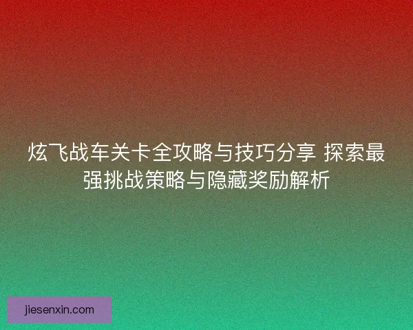 炫飞战车关卡全攻略与技巧分享 探索最强挑战策略与隐藏奖励解析