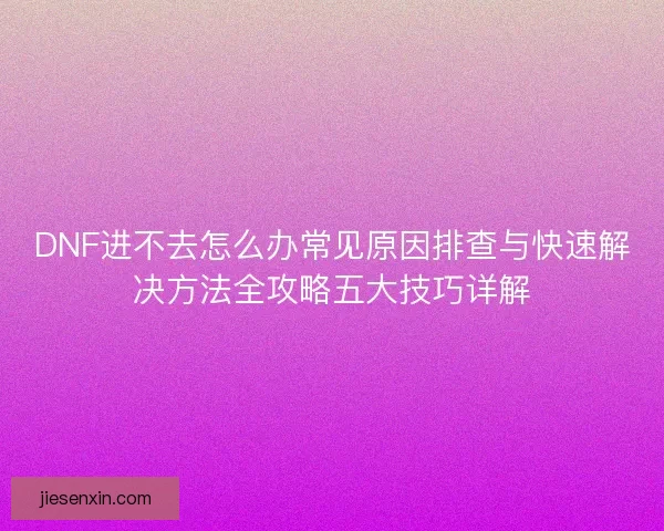 DNF进不去怎么办常见原因排查与快速解决方法全攻略五大技巧详解