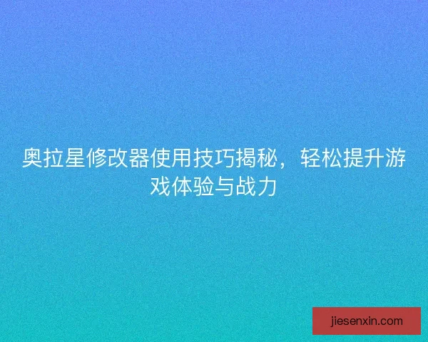 奥拉星修改器使用技巧揭秘，轻松提升游戏体验与战力