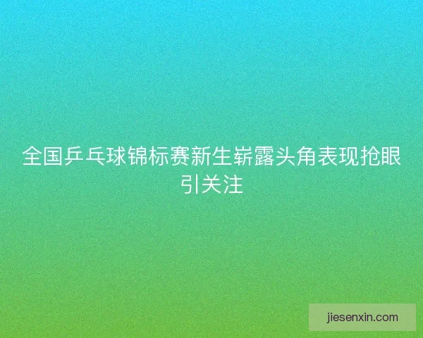 全国乒乓球锦标赛新生崭露头角表现抢眼引关注 全国乒乓球锦标赛新生崭露头角表现抢眼引关注
