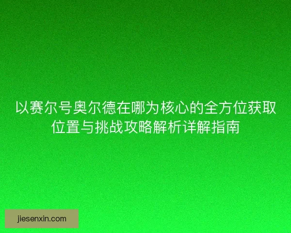 以赛尔号奥尔德在哪为核心的全方位获取位置与挑战攻略解析详解指南