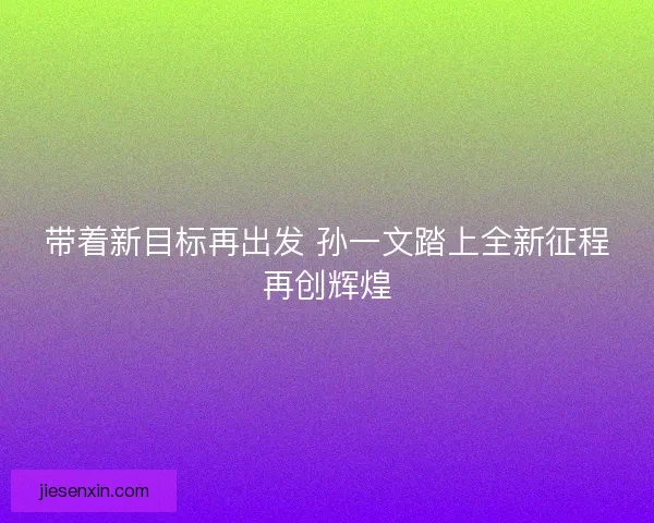 带着新目标再出发 孙一文踏上全新征程再创辉煌