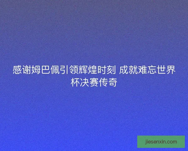 感谢姆巴佩引领辉煌时刻 成就难忘世界杯决赛传奇