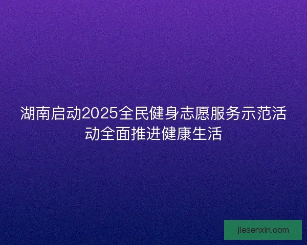 湖南启动2025全民健身志愿服务示范活动全面推进健康生活 湖南启动2025全民健身志愿服务示范活动全面推进健康生活