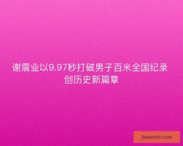 谢震业以9.97秒打破男子百米全国纪录 创历史新篇章