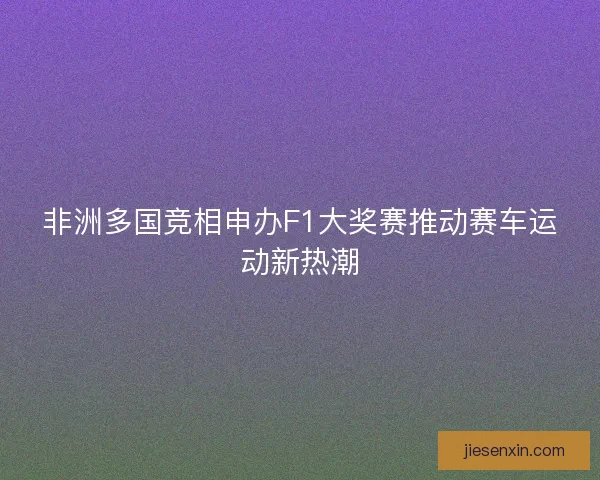 非洲多国竞相申办F1大奖赛推动赛车运动新热潮 非洲多国竞相申办F1大奖赛推动赛车运动新热潮