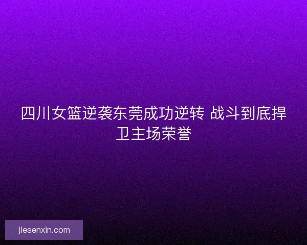 四川女篮逆袭东莞成功逆转 战斗到底捍卫主场荣誉 四川女篮逆袭东莞成功逆转 战斗到底捍卫主场荣誉