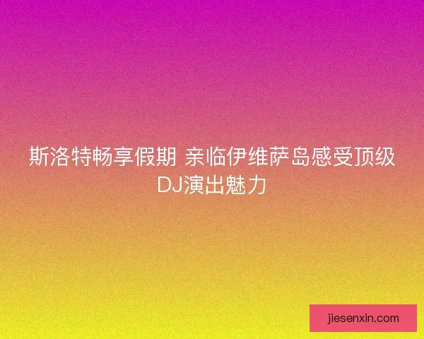 斯洛特畅享假期 亲临伊维萨岛感受顶级DJ演出魅力