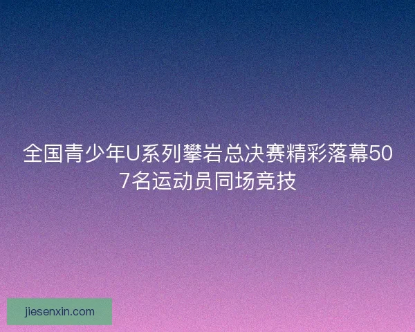 全国青少年U系列攀岩总决赛精彩落幕507名运动员同场竞技