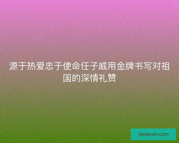 源于热爱忠于使命任子威用金牌书写对祖国的深情礼赞
