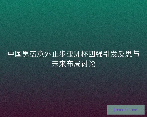 中国男篮意外止步亚洲杯四强引发反思与未来布局讨论