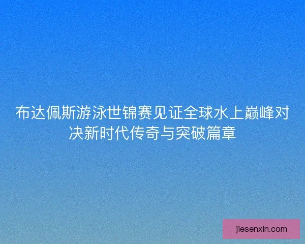 布达佩斯游泳世锦赛见证全球水上巅峰对决新时代传奇与突破篇章