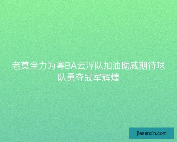 老莫全力为粤BA云浮队加油助威期待球队勇夺冠军辉煌 老莫全力为粤BA云浮队加油助威期待球队勇夺冠军辉煌