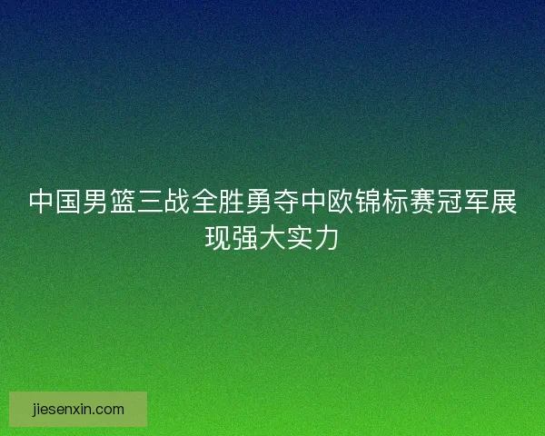 中国男篮三战全胜勇夺中欧锦标赛冠军展现强大实力 中国男篮三战全胜勇夺中欧锦标赛冠军展现强大实力