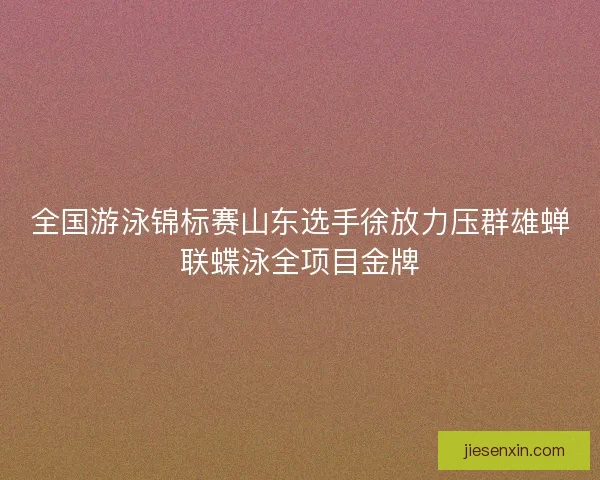 全国游泳锦标赛山东选手徐放力压群雄蝉联蝶泳全项目金牌 全国游泳锦标赛山东选手徐放力压群雄蝉联蝶泳全项目金牌